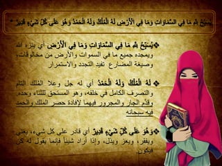 ‫أي‬‫ينزه‬‫هللا‬
‫ويمجده‬‫جميع‬‫ما‬‫في‬‫السموات‬‫واألرض‬‫من‬،‫مخالوقات‬
‫وصيغة‬‫المضارع‬‫تفيد‬‫التجدد‬‫واالستمرار‬
‫أي‬‫له‬‫جل‬‫وع‬‫ال‬‫لك‬ُ‫م‬‫ال‬‫التام‬
‫والتصرف‬‫الكامل‬‫في‬،‫خلقه‬‫وهو‬‫المستحق‬‫للثناء‬‫وحده‬.
‫م‬َّ‫د‬‫وق‬‫الجار‬‫والمجرور‬‫فيهما‬‫فادة‬ِ‫إل‬‫حصر‬‫الملك‬‫والحمد‬
‫فيه‬‫سبحانه‬
‫أي‬‫ق‬‫ادر‬‫على‬‫كل‬،‫شيء‬‫يغني‬
،‫ويفقر‬‫ويعز‬،‫ويذل‬‫ذا‬ِ‫إ‬‫و‬‫أراد‬‫شيئا‬‫نما‬ِ‫إ‬‫ف‬‫يق‬‫ول‬‫له‬‫كن‬
‫فيكون‬.
 