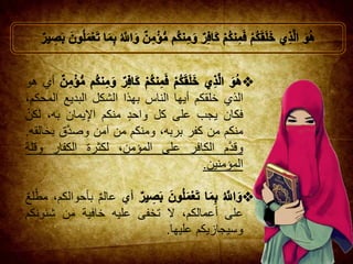 ‫أي‬‫هو‬
‫الذي‬‫خلقكم‬‫أيها‬‫الناس‬‫بهذا‬‫الشكل‬‫البديع‬‫الم‬،‫حكم‬
‫فكان‬‫يجب‬‫على‬‫كل‬‫واحد‬‫منكم‬‫يمان‬ِ‫اإل‬،‫به‬‫ل‬‫كن‬
‫منكم‬‫من‬‫كفر‬،‫بربه‬‫ومنكم‬‫من‬‫آمن‬‫ق‬َّ‫د‬‫وص‬‫بخ‬‫القه‬.
‫م‬َّ‫د‬‫وق‬‫الكافر‬‫على‬،‫المؤمن‬‫لكثرة‬‫الكفار‬‫وق‬‫لة‬
‫المؤمنين‬.
‫أي‬‫عالم‬،‫بأحوالكم‬‫لع‬َّ‫مط‬
‫على‬،‫أعمالكم‬‫ال‬‫تخفى‬‫عليه‬‫خافية‬‫من‬‫شئونك‬‫م‬
‫وسيجازيكم‬‫عليها‬.
 