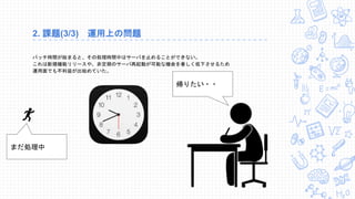 2. 課題(3/3) 運用上の問題
バッチ時間が始まると、その処理時間中はサーバを止めることができない。
これは新規機能リリースや、非定期のサーバ再起動が可能な機会を著しく低下させるため
運用面でも不利益が出始めていた。
帰りたい・・
まだ処理中
 