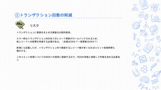 ①トランザクション回数の削減
リスク
トランザクションに登録をまとめる実装は比較的容易。
エラー時はトランザクション内の全てのレコード更新がロールバックされるため、
他レコードへの影響を考慮する必要がある。（全滅はOKか？一部更新はOKか？）
前項にも記載したが、トランザクション内で登録するレコード数が多くなればコミット処理時間も
増大する。
このコミット処理についてはRDSへの負荷に直結するので、RDSの性能と相談して件数を決める必要あ
り
 