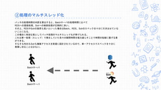 ②処理のマルチスレッド化
バッチの処理時間の内訳を算出すると、Batchサーバの処理時間に比べて
RDSへの登録処理、Solrへの検索処理が圧倒的に多い。
その上、RDSやSolrの負荷も低いといった場合はBatch、RDS、Solrのスペックを十分に引き出せていな
いことになる。
この場合に有効な策としてバッチ処理のマルチスレッド化が挙げられる。
これは単一処理（スレッド）で発生していた各々の隙間時間を極力減らすことで時間の短縮に繋げる事
ができる。
そもそもRDSもSolrも複数アクセスを前提に設計されているので、単一アクセスでスペックを十分に
発揮し切ることは少ない。
Batchサーバ
Batchサーバ
 