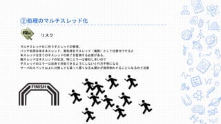 ②処理のマルチスレッド化
マルチスレッド化に伴う子スレッドの管理。
バッチ処理本体を本スレッド、実処理を子スレッド（複数）として位置付けすると
本スレッドは全ての子スレッドの終了を監視する必要がある。
親スレッドは子スレッドの状況、特にエラーは検知し辛いので
子スレッドのエラーは自身で対処できるようにしないと行方不明になる
サーバのスペック以上に分割しても返って遅くなる＆誰かが負荷倒れすることになるので注意
リスク
 
