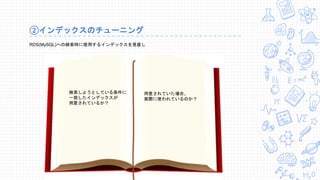 ②インデックスのチューニング
RDS(MySQL)への検索時に使用するインデックスを見直し
検索しようとしている条件に
一致したインデックスが
用意されているか？
用意されていた場合、
実際に使われているのか？
 