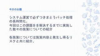 今日のお題
システム運営で必ずつきまとうバッチ処理
の長時間化。
今回はこの課題をを解決するまでに実施し
た数々の施策についての紹介
各施策については施策内容と発生し得るリ
スクと共に紹介。
 