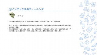 コード変更を伴わない為、アプリの挙動には影響しないのがこのチューニングの強み。
但し、インデックス登録時のALTER TABLE中は対象テーブルが共有ロック(読み取り専用)になる可能性
があるので注意。
特に外部制約でリンクしている子テーブルも同様のロックが発生するので、システムの肝となるテーブ
ルが対象となった場合はサービス停止もあり得るため、運用の事故は大きく発生し得る
②インデックスのチューニング
リスク
 
