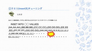 ②クエリ(insert文)チューニング
あまりに複数登録しすぎると発行SQLを文が大きくなりすぎてデバッグが困難になる
INSET INTO ◯◯ VALUES
(AA,AA,AA),(BB,BB,BB),(CC,CC,CC),(DD,DD,DD),(EE,EE
,EE),(FF,FF,FF),(GG,GG,GG),(HH,HH,HH),(II,II,II),(JJ,JJ,J
J),(KK,KK,KK)(LL,LL,LL)・・・・・
(LL,LL,LL)・・・・・・・・・・・・・・・・・・・・・
リスク
 