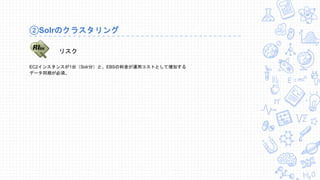 ②Solrのクラスタリング
EC2インスタンスが1台（Solr分）と、EBSの料金が運用コストとして増加する
データ同期が必須。
リスク
 