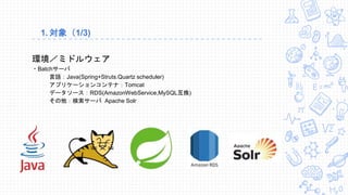 1. 対象（1/3)
環境／ミドルウェア
・Batchサーバ
言語：Java(Spring+Struts.Quartz scheduler)
アプリケーションコンテナ：Tomcat
データソース：RDS(AmazonWebService,MySQL互換)
その他：検索サーバ Apache Solr
 