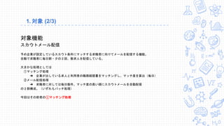 1. 対象 (2/3)
対象機能
スカウトメール配信
予め企業が設定しているスカウト条件にマッチする求職者に向けてメールを配信する機能。
自動で求職者に毎日朝・夕の２回、数求人を配信している。
大まかな処理としては
①マッチング処理
➜ 企業が出している求人と利用者の職務経歴書をマッチングし、マッチ度を算出（毎日）
②メール配信処理
➜ 求職者に対しては毎日数件、マッチ度の高い順にスカウトメールを自動配信
の２部構成。（いずれもバッチ処理）
今回はその前者の①マッチング処理
 