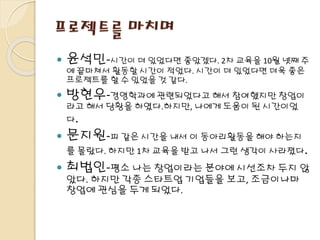 프로젝트를 마치며
 윤석민-시간이 더 있었다면 좋았겠다. 2차 교육을 10월 넷째 주
에 끝마쳐서 활동할 시간이 적었다. 시간이 더 있었다면 더욱 좋은
프로젝트를 할 수 있었을 것 같다.
 방현우-경영학과에 관련되었다고 해서 참여했지만 창업이
라고 해서 당황을 하였다.하지만, 나에게 도움이 된 시간이었
다.
 문지원-피 같은 시간을 내서 이 동아리활동을 해야 하는지
를 몰랐다. 하지만 1차 교육을 받고 나서 그런 생각이 사라졌다.
 최법인-평소 나는 창업이라는 분야에 시선조차 두지 않
았다. 하지만 각종 스타트업 기업들을 보고, 조금이나마
창업에 관심을 두게 되었다.
 