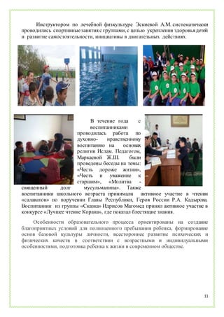 11
Инструктором по лечебной физкультуре Эскиевой А.М. систематически
проводились спортивныезанятия с группами, с целью укрепления здоровьядетей
и развитие самостоятельности, инициативы в двигательных действиях.
В течение года с
воспитанниками
проводилась работа по
духовно- нравственному
воспитанию на основах
религии Ислам. Педагогом,
Маркаевой Ж.Ш. были
проведены беседы на темы:
«Честь дороже жизни»,
«Честь и уважение к
старшим», «Молитва -
священный долг мусульманина». Также
воспитанники школьного возраста принимали активное участие в чтении
«салаватов» по поручении Главы Республики, Героя России Р.А. Кадырова.
Воспитанник из группы «Сказка» Идрисов Магомед принял активное участие в
конкурсе «Лучшее чтение Корана», где показал блестящие знания.
Особенности образовательного процесса ориентированы на создание
благоприятных условий для полноценного пребывания ребенка, формирование
основ базовой культуры личности, всестороннее развитие психических и
физических качеств в соответствии с возрастными и индивидуальными
особенностями, подготовка ребенка к жизни в современном обществе.
 