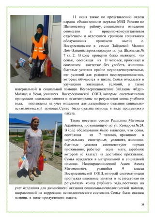 34
11 июня также по представлению отдела
охраны общественного порядка МВД России по
Шелковскому району, специалисты отделения
совместно с приемно-консультативным
отделением и отделением срочного социального
обслуживания произвели выезд с.
Воскресеновское в семью Зайдаевой Малики
Лом-Элиевны, проживающую по ул. Школьная №
7 кв. 2. В ходе проверки было выявлено, что
семья, состоящая из 11 человек, проживает в
совхозном коттедже без удобств, жилищно-
бытовые условия крайне неудовлетворительные,
нет условий для развития несовершеннолетних,
которые обучаются в школе. Семья нуждается в
улучшении жилищных условий, а также
материальной и социальной помощи. Несовершеннолетние Зайдаевы Абдул-
Мохмад и Усам, учащиеся Воскресеновской СОШ, которые систематически
пропускали школьные занятия и не аттестованы по результатам конца учебного
года, поставлены на учет отделения для дальнейшего оказания социально-
психологической помощи. Семье была оказана помощь в виде продуктового
пакета.
Также посетили семью Рашидова Магомеда
Адамовича, проживающую по ул. Комарова№ 24.
В ходе обследования было выявлено, что семья,
состоящая из 7 человек, проживает в
нормальных санитарных условиях, жилищно-
бытовые условия соответствуют нормам
проживания, работает одна мать, заработок
которой не хватает на достойное проживание.
Семья нуждается в материальной и социальной
помощи. Несовершеннолетний Адаев Ахмед
Магомедович, учащийся 9 класса
Воскресеновской СОШ, который систематически
пропускал школьные занятия и не аттестован по
результатам конца учебного года, поставлен на
учет отделения для дальнейшего оказания социально-психологической помощи,
направленной на коррекцию психологического состояния. Семье была оказана
помощь в виде продуктового пакета.
 
