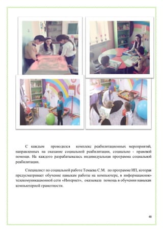 48
С каждым проводился комплекс реабилитационных мероприятий,
направленных на оказание социальной реабилитации, социально - правовой
помощи. На каждого разрабатывалась индивидуальная программа социальной
реабилитации.
Специалист по социальной работе Темаева С.М. по программе ИП, которая
предусматривает обучение навыкам работы на компьютере, в информационно-
телекомуникационной сети «Интернет», оказывала помощь в обучении навыкам
компьютерной грамотности.
 