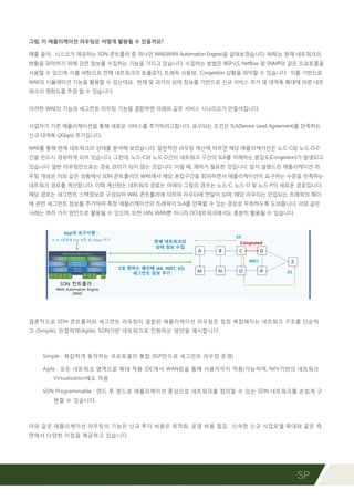 SP
그럼, 이 애플리케이션 라우팅은 어떻게 활용될 수 있을까요?
예를 들어, 시스코가 제공하는 SDN 콘트롤러 중 하나인 WAE(WAN Automation Engine)을 살펴보겠습니다. WAE는 현재 네트워크의
현황을 파악하기 위해 관련 정보를 수집하는 기능을 가지고 있습니다. 수집하는 방법은 BGP-LS, Netflow 및 SNMP와 같은 프로토콜을
사용할 수 있으며, 이를 바탕으로 전체 네트워크의 토폴로지, 트래픽 사용량, Congestion 상황을 파악할 수 있습니다. 이를 기반으로
WAE의 시뮬레이션 기능을 활용할 수 있는데요. 현재 및 과거의 상태 정보를 기반으로 신규 서비스 추가 및 대역폭 확대에 따른 네트
워크의 영향도를 추정 할 수 있습니다.
이러한 WAE의 기능과 세그먼트 라우팅 기능을 결합하면 아래와 같은 서비스 시나리오가 만들어집니다.
사업자가 기존 애플리케이션을 통해 새로운 서비스를 추가하려고합니다. 요구되는 조건은 SLA(Service Level Agreement)를 만족하는
신규 대역폭 (2Gbps) 추가입니다.
WAE를 통해 현재 네트워크의 상태를 분석해 보았습니다. 일반적인 라우팅 계산에 따르면 해당 애플리케이션은 노드-C와 노드-D구
간을 반드시 경유하게 되어 있습니다. 그런데, 노드-C와 노드-D간의 네트워크 구간의 SLA를 저해하는 혼잡도(Congestion)가 발생되고
있습니다. 일반 라우팅만으로는 경로 관리가 되지 않는 것입니다. 이럴 때, 제어가 필요한 것입니다. 앞서 설명드린 애플리케이션 라
우팅 개념은 이와 같은 상황에서 SDN 콘트롤러인 WAE에서 해당 혼잡구간을 회피하면서 애플리케이션이 요구하는 수준을 만족하는
네트워크 경로를 계산합니다. 이때 계산된는 네트워크 경로는 아래의 그림의 경우는 노드-C, 노드-D 및 노드-P의 새로운 경로입니다.
해당 경로는 세그먼트 스택정보로 구성되어 WAS 콘트롤러에 의하여 라우터에 전달이 되며, 해당 라우터는 인입되는 트래픽의 헤더
에 관련 세그먼트 정보를 추가하여 특정 애플리케이션의 트래픽이 SLA를 만족할 수 있는 경로로 우회하도록 도와줍니다. 이와 같은
사례는 여러 가지 방안으로 활용될 수 있으며, 또한 LAN, WAN뿐 아니라 DC네트워크에서도 충분히 활용될 수 있습니다.
결론적으로 SDN 콘트롤러와 세그먼트 라우팅이 결합된 애플리케이션 라우팅은 점점 복잡해지는 네트워크 구조를 단순하
고 (Simple), 민첩하며(Agile), SDN기반 네트워크로 진화하는 방안을 제시합니다.
Simple : 복잡하게 동작하는 프로토콜의 통합 (IGP만으로 세그먼트 라우팅 운영)
Agile : 모든 네트워크 영역으로 확대 적용 (DC에서 WAN망을 통해 사용자까지 적용)가능하며, NFV기반의 네트워크
Virtualization에도 적용
SDN Programmable : 엔드 투 엔드로 애플리케이션 중심으로 네트워크를 정의할 수 있는 SDN 네트워크를 손쉽게 구
현할 수 있습니다.
이와 같은 애플리케이션 라우팅의 기능은 신규 투자 비용은 최적화, 운영 비용 절감, 신속한 신규 사업모델 확대와 같은 측
면에서 다양한 이점을 제공하고 있습니다.
 