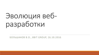 Эволюция веб-
разработки
БОЛЬШАКОВ В.О., 8BIT GROUP, 26.10.2016
 