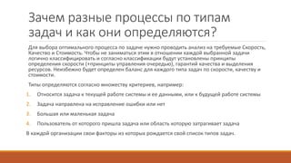 Зачем разные процессы по типам
задач и как они определяются?
Для выбора оптимального процесса по задаче нужно проводить анализ на требуемые Скорость,
Качество и Стоимость. Чтобы не заниматься этим в отношении каждой выбранной задачи
логично классифицировать и согласно классификации будут установлены принципы
определения скорости (+принципы управления очередью), гарантий качества и выделения
ресурсов. Неизбежно будет определен баланс для каждого типа задач по скорости, качеству и
стоимости.
Типы определяются согласно множеству критериев, например:
1. Относится задача к текущей работе системы и ее данными, или к будущей работе системы
2. Задача направлена на исправление ошибки или нет
3. Большая или маленькая задача
4. Пользователь от которого пришла задача или область которую затрагивает задача
В каждой организации свои факторы из которых рождается свой список типов задач.
 
