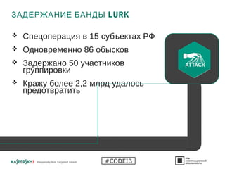 ЗАДЕРЖАНИЕ БАНДЫ LURK
 Спецоперация в 15 субъектах РФ
 Одновременно 86 обысков
 Задержано 50 участников
группировки
 Кражу более 2,2 млрд удалось
предотвратить
Kaspersky Anti Targeted Attack #CODEIB
 