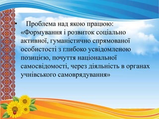 • Проблема над якою працюю:
«Формування і розвиток соціально
активної, гуманістично спрямованої
особистості з глибоко усвідомленою
позицією, почуття національної
самосвідомості, через діяльність в органах
учнівського самоврядування»
 