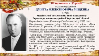 18 листопада - 95 років
від дня народження
ДМИТРА ОЛЕКСІЙОВИЧА МІЩЕНКА
(1921)
Український письменник, який народився у
Верхньорогачицькому районі Херсонської області.
Перша його книга „Сини моря” побачила світ у 1955 році.
Письменник створив цілу бібліотеку – шість збірок
оповідань, 12 романів, 12 повістей, які не раз перевидавалися.
Поважне місце у творчому доробку посідають твори воєнної
тематики, які відзначені преміями. ім. Олександра Фадєєва.
Автор ряду історичних романів - трилогії „Синьоока Тивер”,
„Лихі літа Ойкумени”, „Розплата”, а також автор численних
творів – від збірок оповідань до романної трилогії. Окремі
твори письменника перекладено російською, болгарською,
словацькою та англійською мовами.
У 1993 році став лауреатом Національної премії України
імені Т. Г. Шевченка за збірки «Полювання на жар-
птицю» та «Особисто відповідальний».
 