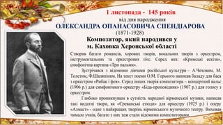 1 листопада - 145 років
від дня народження
ОЛЕКСАНДРА ОПАНАСОВИЧА СПЕНДІАРОВА
(1871-1928)
Композитор, який народився у
м. Каховка Херонської області
Створив багато романсів, хорових творів, вокальних творів з оркестром,
інструментальних та оркестрових п'єс. Серед них: «Кримські ескізи»,
симфонічна картина «Три пальми».
Зустрічався з відомими діячами російської культури – А.Чеховим, М.
Толстим, Ф.Шаляпіним. На текст поеми О.М. Горького написав баладу для баса
з оркестром «Рибак і фея». Серед інших творів композитора – концертний вальс
(1906 р.) для симфонічного оркестру «Біда-проповідник» (1907 р.) для голосу з
оркестром.
Глибоко проникнувши в сутність народної вірменської музики, написав
такі видатні твори, як «Єреванські етюди» для оркестру (1925 р.) і оперу
«Алмаст» - одне з найкращих творінь вірменського музичного театру. Виховав
чимало учнів, багато з них теж стали відомими композиторами.
 