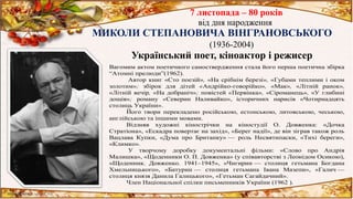 7 листопада – 80 років
від дня народження
МИКОЛИ СТЕПАНОВИЧА ВІНГРАНОВСЬКОГО
(1936-2004)
Український поет, кіноактор і режисер
Вагомим актом поетичного самоствердження стала його перша поетична збірка
“Атомні прелюди”(1962).
Автор книг «Сто поезій», «На срібнім березі», «Губами теплими і оком
золотим»; збірок для дітей «Андрійко-говорійко», «Мак», «Літній ранок»,
«Літній вечір, «На добраніч»; повістей «Первінка», «Сіроманець», «У глибині
дощів»; роману «Северин Наливайко», історичних нарисів «Чотирнадцять
столиць України».
Його твори перекладено російською, естонською, литовською, чеською,
англійською та іншими мовами.
Відзняв художні кінострічки на кіностудії О. Довженка: «Дочка
Стратіона», «Ескадра повертає на захід», «Берег надії», де він зіграв також роль
Вацлава Купки, «Дума про Британку» — роль Несвятипаски, «Тихі береги»,
«Климко».
У творчому доробку документальні фільми: «Слово про Андрія
Малишка», «Щоденники О. П. Довженка» (у співавторстві з Леонідом Осикою),
«Щоденник. Довженко. 1941–1945», «Чигирин — столиця гетьмана Богдана
Хмельницького», «Батурин — столиця гетьмана Івана Мазепи», «Галич —
столиця князя Данила Галицького», «Гетьман Сагайдачний».
Член Національної спілки письменників України (1962 ).
 