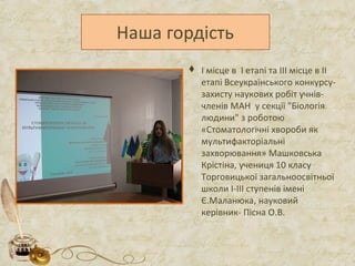  І місце в І етапі та ІІІ місце в ІІ
етапі Всеукраїнського конкурсу-
захисту наукових робіт учнів-
членів МАН у секції "Біологія
людини" з роботою
«Стоматологічні хвороби як
мультифакторіальні
захворювання» Машковська
Крістіна, учениця 10 класу
Торговицької загальноосвітньої
школи І-ІІІ ступенів імені
Є.Маланюка, науковий
керівник- Пісна О.В.
 