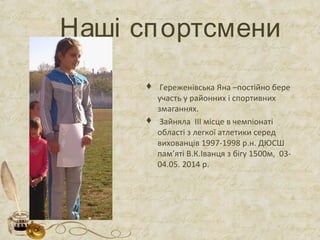 Наші спортсмени
 Гереженівська Яна –постійно бере
участь у районних і спортивних
змаганнях.
 Зайняла ІІІ місце в чемпіонаті
області з легкої атлетики серед
вихованців 1997-1998 р.н. ДЮСШ
пам’яті В.К.Іванця з бігу 1500м, 03-
04.05. 2014 р.
 