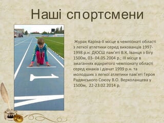 Наші спортсмени
Журак Каріна-ІІ місце в чемпіонаті області
з легкої атлетики серед вихованців 1997-
1998 р.н. ДЮСШ пам’яті В.К. Іванця з бігу
1500м, 03- 04.05.2004 р.; ІІІ місце в
змаганнях відкритого чемпіонату області
серед юнаків і дівчат 1999 р.н. та
молодших з легкої атлетики пам’яті Героя
Радянського Союзу В.О. Верхоланцева у
1500м, 22-23.02.2014 р.
 