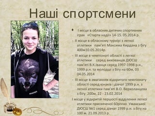 Наші спортсмени
 І місце в обласних дитячих спортивних
іграх «Старти надії» 14-15. 05.2014 р.
- ІІ місце в обласному турнірі з легкої
атлетики пам’яті Максима Кирдана з бігу
400м10.05.2014р.
- ІІІ місце в чемпіонаті області з легкої
атлетики серед вихованців ДЮСШ
пам’яті В.К.Іванця серед 1997-1998 р.н.,
1999 р.н. та молодші з бігу на 60м, 03
04.05.2014
- ІІІ місце в змаганнях відкритого чемпіонату
області серед юнаків і дівчат 1999 р.н. з
легкої атлетики пам’яті В.О. Верхоланцева
з бігу 200м, 22 - 23.02.2014
І місце у відкритій першості відділення легкої
атлетики присвяченої 60річчю Уманської
ДЮСШ №1 серед дівчат 1999 р.н. з бігу на
100 м. 21.09.2013 р.
 