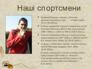 Наші спортсмени
 Кашанов Максим- І місце в обласних
дитячих спортивних іграх «Старти надії»
14-15. 05.2014 р.;
 ІІ місце у відкритій першості відділення легкої
атлетики Уманської ДЮСШ №1 серед юнаків
1998 -2000 р.н. з бігу на 400 м. 16.0,9.2013 р.;
 ІІ місце в чемпіонаті області з легкої атлетики
серед вихованців 1997-1998 р.н. ДЮСШ пам’яті
В.К. Іванця з бігу 1500м, 03- 04.05.2004 р.;
 ІІІ місце в обласному турнірі з легкої атлетики
пам’яті Максима Кирдана з бігу 800м.
10.05.2014р.;
ІІІ місце в змаганнях з легкої атлетики 1500 м.
серед юнаків 1997-1998 р.н. обласної
спартакіади районних ДЮСШ «Колос» під
гаслом «Хто ти, майбутній олімпієць?»
8.12.2013 р.
 