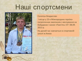 Наші спортсмени
Солопун Владислав-
І місце у 23-х Міжнародних героїко-
патріотичних змаганнях з веслування на
байдарках і каное «Пам’ять» 07- 08.09.
2013 р.
На даний час навчається в спортивній
школі м.Києва
 