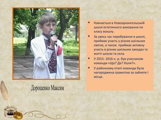  Навчається в Новоархангельській
школі естетичного виховання по
класу вокалу.
 За увесь час перебування в школі,
приймає участь у різних шкільних
святах, а також приймає активну
участь в різних шкільних заходах та
житті школи та села.
 У 2015- 2016 н. р. був учасником
команди «Що? Де? Коли?».
 У районному етапі команда була
нагороджена грамотою за зайняте І
місце.
ДорошенкоМаксим
 