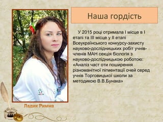 Наша гордість
У 2015 році отримала І місце в І
етапі та IIІ місце у IІ етапі
Всеукраїнського конкурсу-захисту
науково-дослідницьких робіт учнів-
членів МАН секція біологія з
науково-дослідницькою роботою:
«Аналіз част оти поширення
різноманітної пігментації очей серед
учнів Торговицької школи за
методикою В.В.Бунака»
 