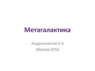 Метагалактика
Андроновская Е.А
Москва 2016
 