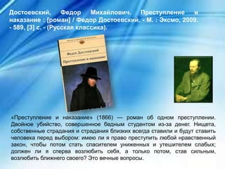 «Преступление и наказание» (1866) — роман об одном преступлении.
Двойное убийство, совершенное бедным студентом из-за денег. Нищета,
собственные страдания и страдания близких всегда ставили и будут ставить
человека перед выбором: имею ли я право преступить любой нравственный
закон, чтобы потом стать спасителем униженных и утешителем слабых;
должен ли я сперва возлюбить себя, а только потом, став сильным,
возлюбить ближнего своего? Это вечные вопросы.
Достоевский, Федор Михайлович. Преступление и
наказание : [роман] / Федор Достоевский. - М. : Эксмо, 2009.
- 589, [3] с. - (Русская классика).
 