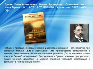 Любовь к природе, любовь к родине и любовь к женщине - вот, пожалуй, три
основных мотива "Жизни Арсеньева". Это произведение вписывается в
каноны отечественных жизнеописательных романов. Да, и ключевое слово
здесь не "жизнь", а "описание". Рассуждения у Бунина, конечно, присутствуют,
сюжет, конечно, движется, но именно описания украшают композицию и
занимают в ней основную линию.
Бунин, Иван Алексеевич. Жизнь Арсеньева ; Окаянные дни /
Иван Бунин. - М. : АСТ : АСТ МОСКВА : Хранитель, 2007. - 445,
[3] с.
 