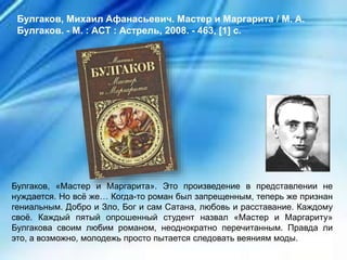 Булгаков, «Мастер и Маргарита». Это произведение в представлении не
нуждается. Но всё же… Когда-то роман был запрещенным, теперь же признан
гениальным. Добро и Зло, Бог и сам Сатана, любовь и расставание. Каждому
своё. Каждый пятый опрошенный студент назвал «Мастер и Маргариту»
Булгакова своим любим романом, неоднократно перечитанным. Правда ли
это, а возможно, молодежь просто пытается следовать веяниям моды.
Булгаков, Михаил Афанасьевич. Мастер и Маргарита / М. А.
Булгаков. - М. : АСТ : Астрель, 2008. - 463, [1] с.
 