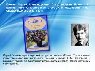Сергей Есенин - один из крупнейших русских поэтов XX века. "Стихи и только
стихи открывают нам настоящего Есенина, - писал К. М. Азадовский, -
помогают увидеть его во всей противоречивости и правде, подчас жестокой и
беспощадной.
Есенин, Сергей Александрович. Стихотворения. Поэмы / С.
Есенин ; Ин-т "Открытое о-во" ; [сост. К. М. Азадовский]. - М. :
СЛОВО/SLOVO, 2001. - 680 с.
 
