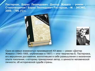 Одно из самых знаменитых произведений XX века — роман «Доктор
Живаго» (1945–1955, опубликован в 1957) — итог творчества Б. Пастернака,
его вершинное достижение, воплотившее в себе размышления о жизненном
опыте поколения, к которому принадлежал автор, о ценности человеческой
личности, об исторической судьбе страны.
Пастернак, Борис Леонидович. Доктор Живаго : роман ;
Стихотворения / Борис Леонидович Пастернак. - М. : ЭКСМО,
2009. - 799, [1] с.
 