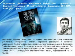 Недалекое будущее. Мир лежит в руинах. Человечество почти полностью
уничтожено. Поверхность планеты заражена радиацией и населена
чудовищами. Немногие выжившие люди коротают последние дни в бункерах и
бомбоубежищах, самое большое из которых - Московский Метрополитен. Его
станции превратились в города-государства, а в туннелях царит тьма и ужас.
"Метро 2033" - легендарный фантастический роман, переведенный на 35
языков.
Глуховский, Дмитрий Алексеевич. Метро 2033 : [роман] /
Дмитрий Глуховский. - М. : АСТ : Астрель ; Владимир : ВКТ, 2011.
- 506, [2] с. : фото.
 