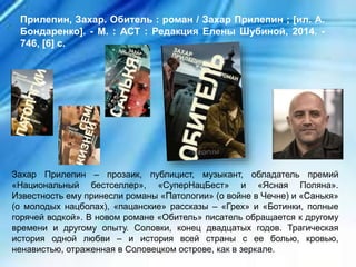Захар Прилепин – прозаик, публицист, музыкант, обладатель премий
«Национальный бестселлер», «СуперНацБест» и «Ясная Поляна».
Известность ему принесли романы «Патологии» (о войне в Чечне) и «Санькя»
(о молодых нацболах), «пацанские» рассказы – «Грех» и «Ботинки, полные
горячей водкой». В новом романе «Обитель» писатель обращается к другому
времени и другому опыту. Соловки, конец двадцатых годов. Трагическая
история одной любви – и история всей страны с ее болью, кровью,
ненавистью, отраженная в Соловецком острове, как в зеркале.
Прилепин, Захар. Обитель : роман / Захар Прилепин ; [ил. А.
Бондаренко]. - М. : АСТ : Редакция Елены Шубиной, 2014. -
746, [6] с.
 