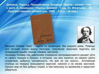 Мальчик Оливер Твист - сирота из провинции, без родного дома. Помощи
для лучшей жизни ждать неоткуда, окружение мальчика подстать его
незавидной судьбе: низкое, лживое, жестокое.
Однажды Оливер под давлением очередной несправедливости решает уйти
из своего городка в Лондон, в котором, как ему кажется, он сможет найти
сочувствие, доброту, человечность. Но всё не так просто... Английская
столица на поверку оказывается мрачной, грязной и не менее жестокой.
Однако мир не без добрых людей, в чём мальчику со временем и предстоит
убедиться.
Диккенс, Чарльз. Приключения Оливера Твиста : роман ; пер.
с англ. А. Кривцова / Чарльз Диккенс ; [худ. Ю. Игнатьев]. - М.
: Художественная литература, 1986. - 335 с. - (в пер.)
 