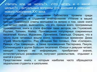 Курганская областная юношеская библиотека провела среди
старшеклассников и студентов анкетирование «Чтение в вашей
жизни». Анализируя ответы молодёжи на вопрос о том, какие книги
они читают сейчас, выяснилось, что это, прежде всего, программные
произведения, книги в стиле фэнтези таких авторов, как Глуховский,
Роулинг, Толкиен, Майер. Произведения популярных современных
писателей: Коэльо, Мураками, Прилепина, Гавальда. Отрадно, что в
число ныне читаемых вошли книги, проверенные временем: Дюма
«Граф Монте-Кристо», Рид «Всадник без головы», Лем «Солярис»,
Ремарк «Три товарища», а также произведения Пастернака, Пикуля,
Солженицына и других больших писателей. Юноши и девушки читают,
находят нужную им информацию, приобретают знания,
интеллектуально развиваются, получают удовольствие, отдыхают с
книгой в руках.
Представляем книги, к которым наиболее часто обращаются
зауральские студенты и школьники.
«Читать или не читать?». «Что читать и с какой
целью?» - актуальные вопросы для юношей и девушек
нового поколения ХХI века.
 