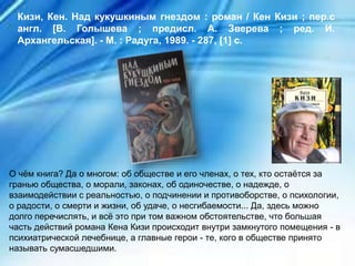 О чём книга? Да о многом: об обществе и его членах, о тех, кто остаётся за
гранью общества, о морали, законах, об одиночестве, о надежде, о
взаимодействии с реальностью, о подчинении и противоборстве, о психологии,
о радости, о смерти и жизни, об удаче, о несгибаемости... Да, здесь можно
долго перечислять, и всё это при том важном обстоятельстве, что большая
часть действий романа Кена Кизи происходит внутри замкнутого помещения - в
психиатрической лечебнице, а главные герои - те, кого в обществе принято
называть сумасшедшими.
Кизи, Кен. Над кукушкиным гнездом : роман / Кен Кизи ; пер.с
англ. [В. Голышева ; предисл. А. Зверева ; ред. И.
Архангельская]. - М. : Радуга, 1989. - 287, [1] с.
 