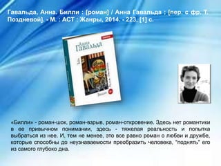 «Билли» - роман-шок, роман-взрыв, роман-откровение. Здесь нет романтики
в ее привычном понимании, здесь - тяжелая реальность и попытка
выбраться из нее. И, тем не менее, это все равно роман о любви и дружбе,
которые способны до неузнаваемости преобразить человека, "поднять" его
из самого глубоко дна.
Гавальда, Анна. Билли : [роман] / Анна Гавальда ; [пер. с фр. Т.
Поздневой]. - М. : АСТ : Жанры, 2014. - 223, [1] с.
 