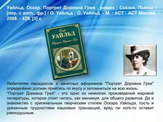 Любителям парадоксов и занятных афоризмов "Портрет Дориана Грея"
определённо должен прийтись по вкусу и запомниться на всю жизнь.
"Портрет Дориана Грея" - это одно из немногих произведений мировой
литературы, которое стоит читать, как минимум, для общего развития. Да и
знакомство с оригинальным творческим стилем Оскара Уайльда, пусть и
урезанным трудностями языковых транзакций, вряд ли кого-то оставит
равнодушным.
Уайльд, Оскар. Портрет Дориана Грея : роман ; Сказки. Пьесы :
[пер. с англ., фр.] / О. Уайльд ; О. Уайльд. - М. : АСТ : АСТ Москва,
2008. - 429, [3] с.
 