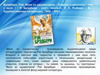 «Вино из одуванчиков» - произведение, выделяющееся среди
литературного творчества Рэя Брэдбери личными переживаниями писателя.
Войдите в светлый мир подростка и проживите с ним одно лето,
наполненное событиями радостными и печальными, загадочными и
тревожными; лето, когда каждый день совершаются удивительные
открытия, главное из которых - ты живой, ты дышишь, ты чувствуешь!
"Вино из одуванчиков" Рэя Брэдбери - классическое произведение,
вошедшее в золотой фонд мировой литературы.
Брэдбери, Рэй. Вино из одуванчиков ; Повесть и рассказы : пер.
с англ. / / Р. Брэдбери ; сост., послесл. Р. Л. Рыбкин. - М. :
Художественная литература, 1989. - 400 с.
 