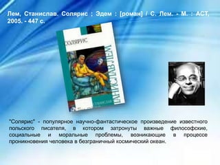 "Солярис" - популярное научно-фантастическое произведение известного
польского писателя, в котором затронуты важные философские,
социальные и моральные проблемы, возникающие в процессе
проникновения человека в безграничный космический океан.
Лем, Станислав. Солярис ; Эдем : [роман] / С. Лем. - М. : АСТ,
2005. - 447 с.
 