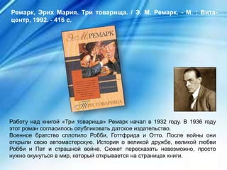 Работу над книгой «Три товарища» Ремарк начал в 1932 году. В 1936 году
этот роман согласилось опубликовать датское издательство.
Военное братство сплотило Робби, Готтфрида и Отто. После войны они
открыли свою автомастерскую. История о великой дружбе, великой любви
Робби и Пат и страшной войне. Сюжет пересказать невозможно, просто
нужно окунуться в мир, который открывается на страницах книги.
Ремарк, Эрих Мария. Три товарища. / Э. М. Ремарк. - М. : Вита-
центр, 1992. - 416 с.
 