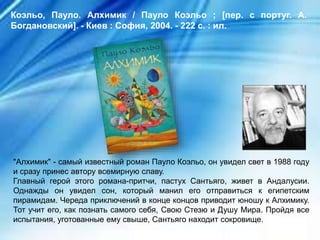 "Алхимик" - самый известный роман Пауло Коэльо, он увидел свет в 1988 году
и сразу принес автору всемирную славу.
Главный герой этого романа-притчи, пастух Сантьяго, живет в Андалусии.
Однажды он увидел сон, который манил его отправиться к египетским
пирамидам. Череда приключений в конце концов приводит юношу к Алхимику.
Тот учит его, как познать самого себя, Свою Стезю и Душу Мира. Пройдя все
испытания, уготованные ему свыше, Сантьяго находит сокровище.
Коэльо, Пауло. Алхимик / Пауло Коэльо ; [пер. с португ. А.
Богдановский]. - Киев : София, 2004. - 222 с. : ил.
 